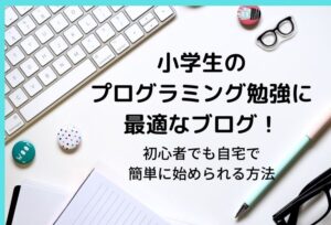 小学生のプログラミング勉強に最適なブログ!初心者でも自宅で簡単に始められる方法